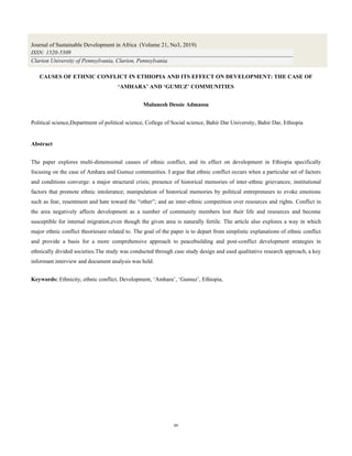 64
CAUSES OF ETHNIC CONFLICT IN ETHIOPIA AND ITS EFFECT ON DEVELOPMENT: THE CASE OF
‘AMHARA’ AND ‘GUMUZ’ COMMUNITIES
Mulunesh Dessie Admassu
Political science,Department of political science, College of Social science, Bahir Dar University, Bahir Dar, Ethiopia
Abstract
The paper explores multi-dimensional causes of ethnic conflict, and its effect on development in Ethiopia specifically
focusing on the case of Amhara and Gumuz communities. I argue that ethnic conflict occurs when a particular set of factors
and conditions converge: a major structural crisis; presence of historical memories of inter-ethnic grievances; institutional
factors that promote ethnic intolerance; manipulation of historical memories by political entrepreneurs to evoke emotions
such as fear, resentment and hate toward the “other”; and an inter-ethnic competition over resources and rights. Conflict in
the area negatively affects development as a number of community members lost their life and resources and become
susceptible for internal migration,even though the given area is naturally fertile. The article also explores a way in which
major ethnic conflict theoriesare related to. The goal of the paper is to depart from simplistic explanations of ethnic conflict
and provide a basis for a more comprehensive approach to peacebuilding and post-conflict development strategies in
ethnically divided societies.The study was conducted through case study design and used qualitative research approach, a key
informant interview and document analysis was held.
Keywords: Ethnicity, ethnic conflict, Development, ‘Amhara’, ‘Gumuz’, Ethiopia,
Journal of Sustainable Development in Africa (Volume 21, No3, 2019)
ISSN: 1520-5509
Clarion University of Pennsylvania, Clarion, Pennsylvania
 