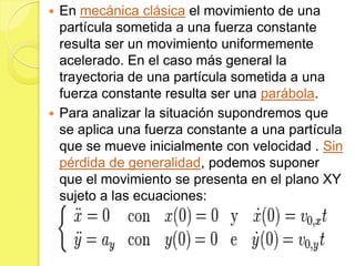  En mecánica clásica el movimiento de una
  partícula sometida a una fuerza constante
  resulta ser un movimiento uniformemente
  acelerado. En el caso más general la
  trayectoria de una partícula sometida a una
  fuerza constante resulta ser una parábola.
 Para analizar la situación supondremos que
  se aplica una fuerza constante a una partícula
  que se mueve inicialmente con velocidad . Sin
  pérdida de generalidad, podemos suponer
  que el movimiento se presenta en el plano XY
  sujeto a las ecuaciones:
 