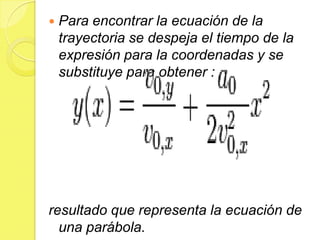    Para encontrar la ecuación de la
    trayectoria se despeja el tiempo de la
    expresión para la coordenadas y se
    substituye para obtener :




resultado que representa la ecuación de
  una parábola.
 