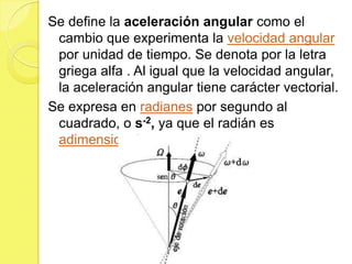 Se define la aceleración angular como el
 cambio que experimenta la velocidad angular
 por unidad de tiempo. Se denota por la letra
 griega alfa . Al igual que la velocidad angular,
 la aceleración angular tiene carácter vectorial.
Se expresa en radianes por segundo al
 cuadrado, o s-2, ya que el radián es
 adimensional.
 
