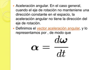  Aceleración angular. En el caso general,
  cuando el eje de rotación no manteniene una
  dirección constante en el espacio, la
  aceleración angular no tiene la dirección del
  eje de rotación.
 Definimos el vector aceleración angular, y lo
  representamos por , de modo que
 