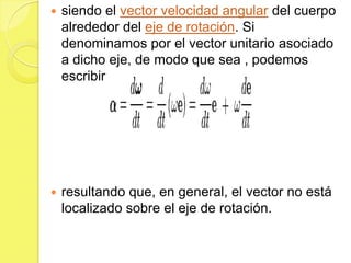    siendo el vector velocidad angular del cuerpo
    alrededor del eje de rotación. Si
    denominamos por el vector unitario asociado
    a dicho eje, de modo que sea , podemos
    escribir




   resultando que, en general, el vector no está
    localizado sobre el eje de rotación.
 