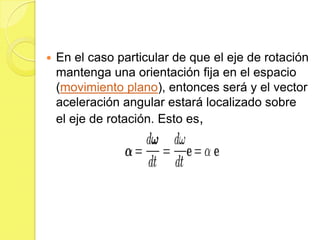    En el caso particular de que el eje de rotación
    mantenga una orientación fija en el espacio
    (movimiento plano), entonces será y el vector
    aceleración angular estará localizado sobre
    el eje de rotación. Esto es,
 