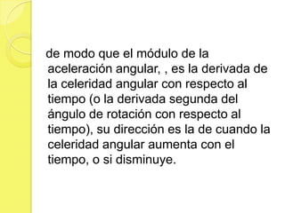 de modo que el módulo de la
aceleración angular, , es la derivada de
la celeridad angular con respecto al
tiempo (o la derivada segunda del
ángulo de rotación con respecto al
tiempo), su dirección es la de cuando la
celeridad angular aumenta con el
tiempo, o si disminuye.
 