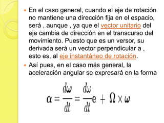  En el caso general, cuando el eje de rotación
  no mantiene una dirección fija en el espacio,
  será , aunque , ya que el vector unitario del
  eje cambia de dirección en el transcurso del
  movimiento. Puesto que es un versor, su
  derivada será un vector perpendicular a ,
  esto es, al eje instantáneo de rotación.
 Así pues, en el caso más general, la
  aceleración angular se expresará en la forma
 