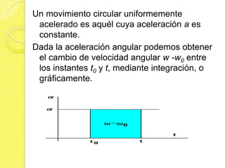Un movimiento circular uniformemente
 acelerado es aquél cuya aceleración a es
 constante.
Dada la aceleración angular podemos obtener
 el cambio de velocidad angular w -w0 entre
 los instantes t0 y t, mediante integración, o
 gráficamente.
 