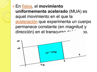    En física, el movimiento
    uniformemente acelerado (MUA) es
    aquel movimiento en el que la
    aceleración que experimenta un cuerpo
    permanece constante (en magnitud y
    dirección) en el transcurso del tiempo.
 