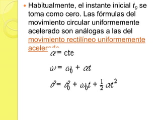    Habitualmente, el instante inicial t0 se
    toma como cero. Las fórmulas del
    movimiento circular uniformemente
    acelerado son análogas a las del
    movimiento rectilíneo uniformemente
    acelerado.
 