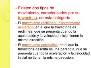    Existen dos tipos de
    movimiento, caracterizados por su
    trayectoria, de esta categoría:
 El movimiento rectilíneo uniformemente
  acelerado, en el que la trayectoria es
  rectilínea, que se presenta cuando la
  aceleración y la velocidad inicial tienen la
  misma dirección.
 El movimiento parabólico, en el que la
  trayectoria descrita es una parábola, que se
  presenta cuando la aceleración y la velocidad
  inicial no tienen la misma dirección.
 