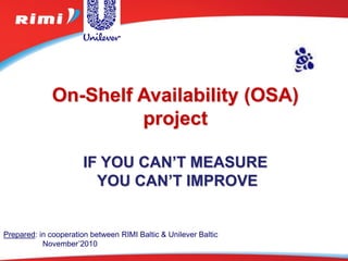 On-Shelf Availability (OSA)
                       project

                       IF YOU CAN’T MEASURE
                         YOU CAN’T IMPROVE


Prepared: in cooperation between RIMI Baltic & Unilever Baltic
           November’2010
 