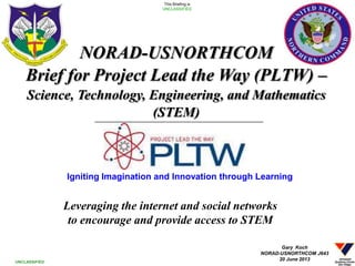 Leveraging the internet and social networks
to encourage and provide access to STEM
1
This Briefing is
UNCLASSIFIED
UNCLASSIFIED
NORAD-USNORTHCOM
Brief for Project Lead the Way (PLTW) –
Science, Technology, Engineering, and Mathematics
(STEM)
Gary Koch
NORAD-USNORTHCOM J643
20 June 2013
Igniting Imagination and Innovation through Learning
 