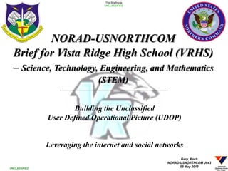 Building the Unclassified
User Defined Operational Picture (UDOP)
Leveraging the internet and social networks
1
This Briefing is
UNCLASSIFIED
UNCLASSIFIED
NORAD-USNORTHCOM
Brief for Vista Ridge High School (VRHS)
– Science, Technology, Engineering, and Mathematics
(STEM)
Gary Koch
NORAD-USNORTHCOM J643
09 May 2013
 