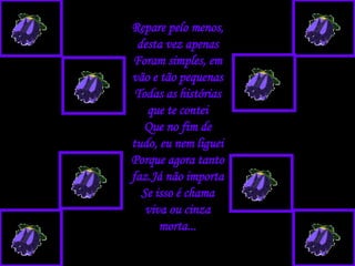 Repare pelo menos, desta vez apenas Foram simples, em vão e tão pequenas Todas as histórias que te contei Que no fim de tudo, eu nem liguei Porque agora tanto faz.Já não importa Se isso é chama viva ou cinza morta... 