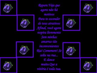 Repare.Veja que agora não há motivos Para te esconder de teus atrativos Afinal, você agora respira livremente Sem minhas amarras tão inconvenientes Ria! Comemore! Se solte na rua... E dance muito.Que a vitória é toda tua. 