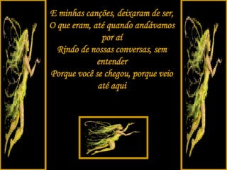 E minhas canções, deixaram de ser, O que eram, até quando andávamos por aí Rindo de nossas conversas, sem entender Porque você se chegou, porque veio até aqui 