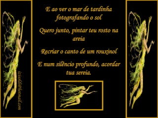 E ao ver o mar de tardinha fotografando o sol Quero junto, pintar teu rosto na areia Recriar o canto de um rouxinol E num silêncio profundo, acordar tua sereia. [email_address] 