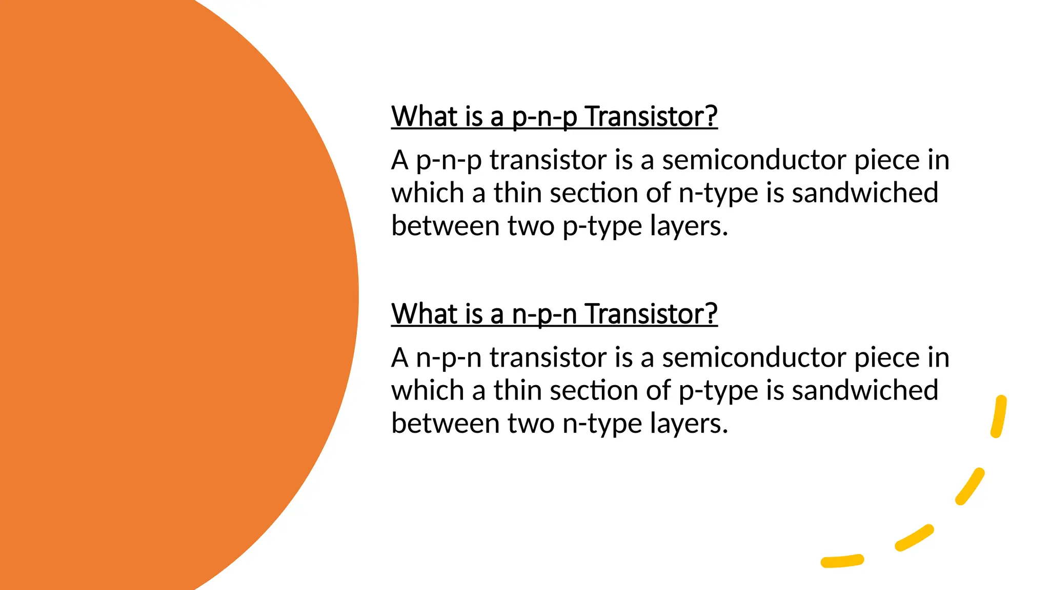 What is a p-n-p Transistor?
A p-n-p transistor is a semiconductor piece in
which a thin section of n-type is sandwiched
between two p-type layers.
What is a n-p-n Transistor?
A n-p-n transistor is a semiconductor piece in
which a thin section of p-type is sandwiched
between two n-type layers.
 