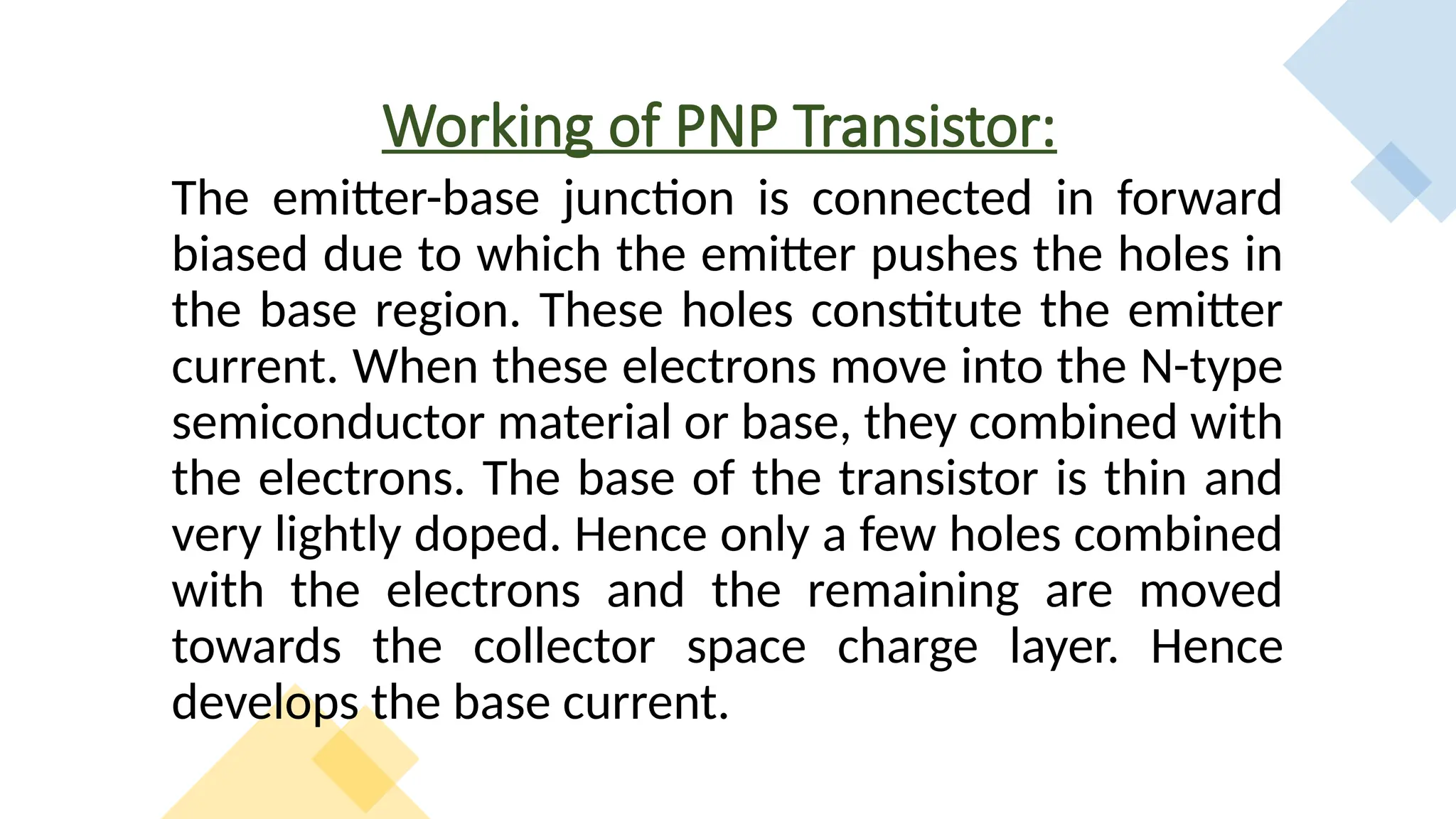 Working of PNP Transistor:
The emitter-base junction is connected in forward
biased due to which the emitter pushes the holes in
the base region. These holes constitute the emitter
current. When these electrons move into the N-type
semiconductor material or base, they combined with
the electrons. The base of the transistor is thin and
very lightly doped. Hence only a few holes combined
with the electrons and the remaining are moved
towards the collector space charge layer. Hence
develops the base current.
 