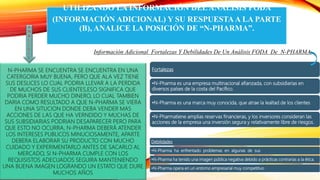 UTILIZANDO LA INFORMACIÓN DELANÁLISIS FODA
(INFORMACIÓN ADICIONAL) Y SU RESPUESTA A LA PARTE
(B), ANALICE LA POSICIÓN DE “N-PHARMA”.
N-PHARMA SE ENCUENTRA SE ENCUENTRA EN UNA
CATERGORIA MUY BUENA, PERO QUE ALA VEZ TIENE
SUS DESLICES LO CUAL PODRIA LLEVAR A LA PERDIDA
DE MUCHOS DE SUS CLIENTES,ESO SIGNIFICA QUE
PODRIA PERDER MUCHO DINERO, LO CUAL TAMBIEN
DARIA COMO RESULTADO A QUE N-PHARMA SE VIERA
EN UNA SITUCION DONDE DEBA VENDER MAS
ACCIONES DE LAS QUE HA VERNDIDO Y MUCHAS DE
SUS SUBSIDIARIAS PODRIAN DESAPARECER PERO PARA
QUE ESTO NO OCURRA, N-PHARMA DEBERÁ ATENDER
LOS INTERESES PUBLICOS MINUCIOSAMENTE, APARTE
DEBERA ELABORAR SU PRODUCTO CON MUCHO
CUIDADO Y EXPERIMENTARLO ANTES DE SACARLO AL
MERCADO, SI N-PHARMA CUMPLE CON LOS
REQUISISTOS ADECUADOS SEGUIRA MANTENIENDO
UNA BUENA IMAGEN LOGRANDO UN ESTATO QUE DURE
MUCHOS AÑOS
Fortalezas
•N-Pharma es una empresa multinacional afianzada, con subsidiarias en
diversos países de la costa del Pacífico.
•N-Pharma es una marca muy conocida, que atrae la lealtad de los clientes
•N-Pharmatiene amplias reservas financieras, y los inversores consideran las
acciones de la empresa una inversión segura y relativamente libre de riesgos.
Información Adicional Fortalezas Y Debilidades De Un Análisis FODA De N-PHARMA
Debilidades
•N-Pharma ha enfrentado problemas en algunas de sus
•N-Pharma ha tenido una imagen pública negativa debido a prácticas contrarias a la ética.
•N-Pharma opera en un entorno empresarial muy competitivo
A
N
A
L
I
S
I
S
 