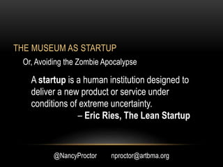 THE MUSEUM AS STARTUP
@NancyProctor nproctor@artbma.org
A startup is a human institution designed to
deliver a new product or service under
conditions of extreme uncertainty.
– Eric Ries, The Lean Startup
Or, Avoiding the Zombie Apocalypse
 