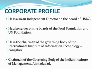 CORPORATE PROFILE
 He is also an Independent Director on the board of HSBC.
 He also serves on the boards of the Ford Foundation and

UN Foundation.
 He is the chairman of the governing body of the

International Institute of Information Technology –
Bangalore.
 Chairman of the Governing Body of the Indian Institute

of Management, Ahmadabad.

 