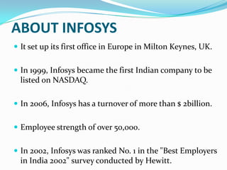 ABOUT INFOSYS
 It set up its first office in Europe in Milton Keynes, UK.
 In 1999, Infosys became the first Indian company to be

listed on NASDAQ.
 In 2006, Infosys has a turnover of more than $ 2billion.
 Employee strength of over 50,000.
 In 2002, Infosys was ranked No. 1 in the "Best Employers

in India 2002" survey conducted by Hewitt.

 