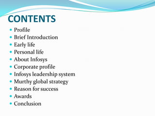 CONTENTS












Profile
Brief Introduction
Early life
Personal life
About Infosys
Corporate profile
Infosys leadership system
Murthy global strategy
Reason for success
Awards
Conclusion

 
