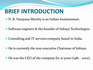 BRIEF INTRODUCTION
 N. R. Narayana Murthy is an Indian businessman.
 Software engineer & the founder of Infosys Technologies.
 Consulting and IT services company based in India.
 He is currently the non-executive Chairman of Infosys.

 He was the CEO of the company for 21 years (1981 - 2002).

 