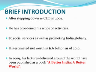BRIEF INTRODUCTION
 After stepping down as CEO in 2002.
 He has broadened his scope of activities.
 To social services as well as promoting India globally.
 His estimated net worth is $1.6 billion as of 2010.
 In 2009, his lectures delivered around the world have

been published as a book “A Better India: A Better
World”.

 