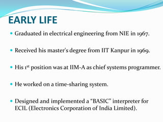 EARLY LIFE
 Graduated in electrical engineering from NIE in 1967.
 Received his master's degree from IIT Kanpur in 1969.
 His 1st position was at IIM-A as chief systems programmer.
 He worked on a time-sharing system.

 Designed and implemented a “BASIC” interpreter for

ECIL (Electronics Corporation of India Limited).

 