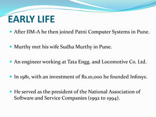 EARLY LIFE
 After IIM-A he then joined Patni Computer Systems in Pune.

 Murthy met his wife Sudha Murthy in Pune.
 An engineer working at Tata Engg. and Locomotive Co. Ltd.
 In 1981, with an investment of Rs.10,000 he founded Infosys.
 He served as the president of the National Association of

Software and Service Companies (1992 to 1994).

 