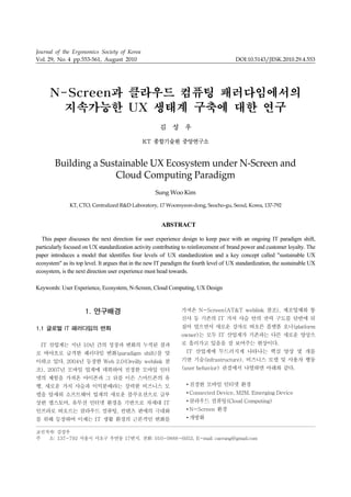 Journal of the Ergonomics Society of Korea
Vol. 29, No. 4 pp.553-561, August 2010                                                   DOI:10.5143/JESK.2010.29.4.553




      N-Screen과 클라우드 컴퓨팅 패러다임에서의
        지속가능한 UX 생태계 구축에 대한 연구
                                                       김 성 우

                                               KT 종합기술원 중앙연구소



        Building a Sustainable UX Ecosystem under N‐Screen and 
                      Cloud Computing Paradigm 
                                                     Sung Woo Kim

               KT, CTO, Centralized R&D Laboratory, 17 Woomyeon‐dong, Seocho‐gu, Seoul, Korea, 137‐792 


                                                        ABSTRACT

  This paper discusses the next direction for user experience design to keep pace with an ongoing IT paradigm shift,
particularly focused on UX standardization activity contributing to reinforcement of brand power and customer loyalty. The
paper introduces a model that identifies four levels of UX standardization and a key concept called "sustainable UX
ecosystem" as its top level. It argues that in the new IT paradigm the fourth level of UX standardization, the sustainable UX
ecosystem, is the next direction user experience must head towards.

Keywords: User Experience, Ecosystem, N-Screen, Cloud Computing, UX Design



                     1. 연구배경                                     가져온 N-Screen(AT&T weblink 참조), 제조업체와 통
                                                                 신사 등 기존의 IT 가치 사슬 안의 권력 구도를 단번에 뒤
1.1 글로벌 IT 패러다임의 변화                                              집어 엎으면서 새로운 강자로 떠오른 플랫폼 오너(platform
                                                                 owner)는 모두 IT 산업계가 기존과는 다른 새로운 양상으
  IT 산업계는 지난 10년 간의 성장과 변화의 누적된 결과                               로 흘러가고 있음을 잘 보여주는 현상이다.
로 바야흐로 급격한 패러다임 변화(paradigm shift)를 맞                              IT 산업계에 두드러지게 나타나는 핵심 양상 몇 개를
이하고 있다. 2004년 등장한 Web 2.0(Oreilly weblink 참                      기반 기술(infrastructure), 비즈니스 모델 및 사용자 행동
조), 2007년 모바일 업계에 데뷔하여 진정한 모바일 인터                                (user behavior) 관점에서 나열하면 아래와 같다.
넷의 체험을 가져온 아이폰과 그 뒤를 이은 스마트폰의 유
행, 새로운 가치 사슬과 이익분배라는 강력한 비즈니스 모                                    • 진정한 모바일 인터넷 환경
델을 앞세워 소프트웨어 업계의 새로운 블루오션으로 급부                                     • Connected Device, M2M, Emerging Device
상한 앱스토어, 유무선 인터넷 환경을 기반으로 차세대 IT                                   • 클라우드 컴퓨팅(Cloud Computing)
인프라로 떠오르는 클라우드 컴퓨팅, 컨텐츠 판매의 극대화                                    • N-Screen 환경
를 위해 등장하여 이제는 IT 생활 환경의 근본적인 변화를                                   • 개방화

교신저자: 김성우
주  소: 137-792 서울시 서초구 우면동 17번지, 전화: 010-9888-6052, E-mail: caerang@gmail.com
 