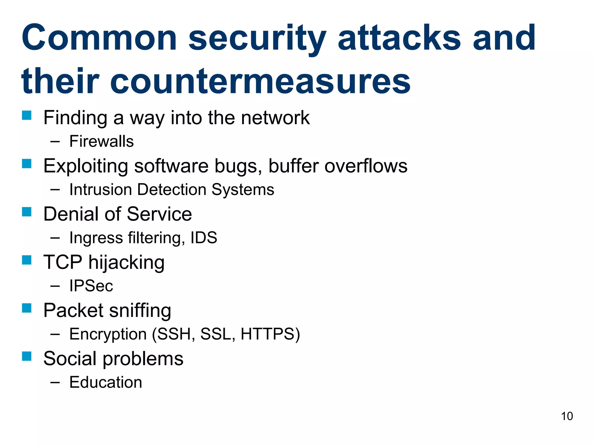 10
Common security attacks and
their countermeasures
 Finding a way into the network
– Firewalls
 Exploiting software bugs, buffer overflows
– Intrusion Detection Systems
 Denial of Service
– Ingress filtering, IDS
 TCP hijacking
– IPSec
 Packet sniffing
– Encryption (SSH, SSL, HTTPS)
 Social problems
– Education
 