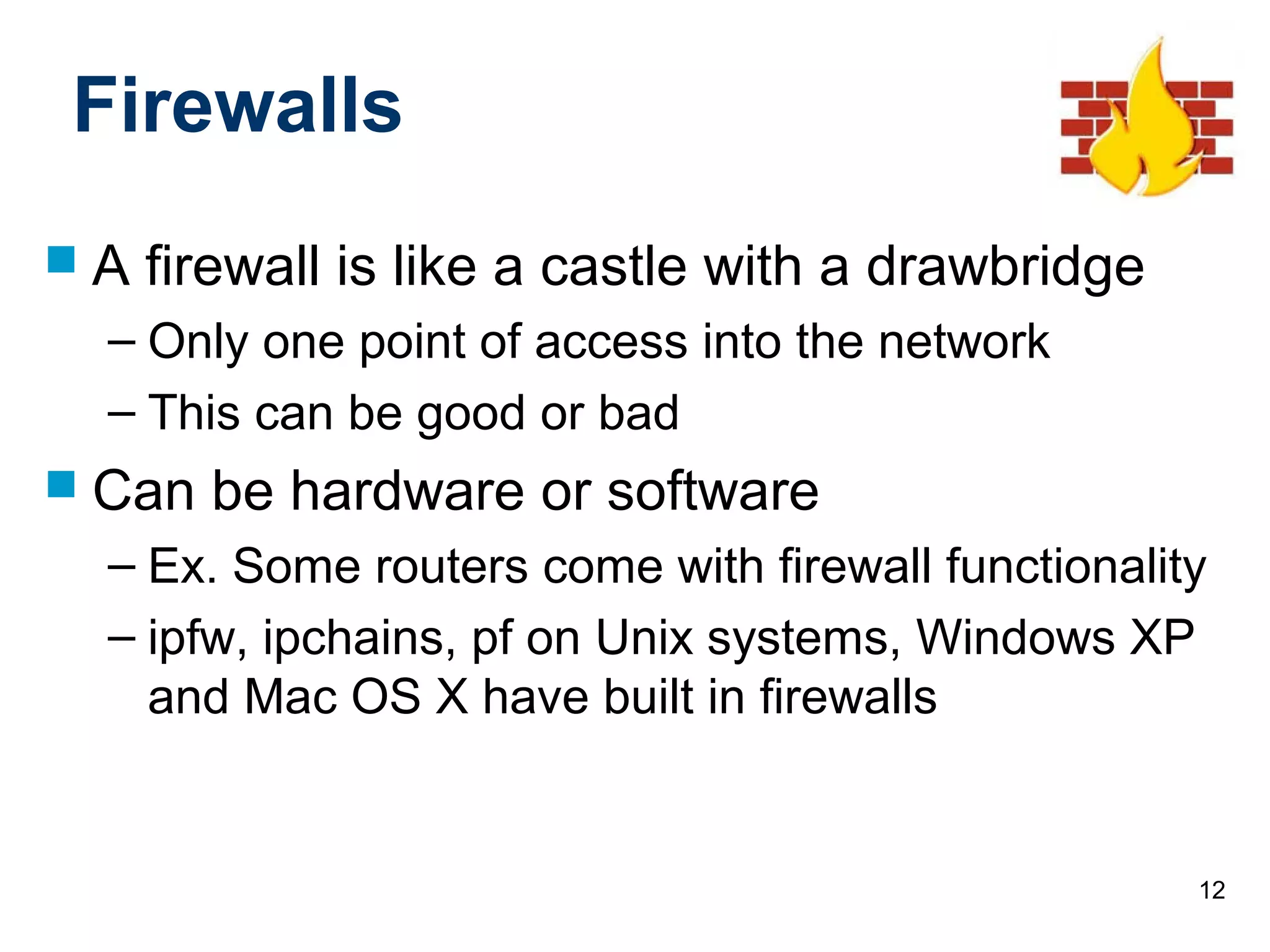 12
Firewalls
 A firewall is like a castle with a drawbridge
– Only one point of access into the network
– This can be good or bad
 Can be hardware or software
– Ex. Some routers come with firewall functionality
– ipfw, ipchains, pf on Unix systems, Windows XP
and Mac OS X have built in firewalls
 