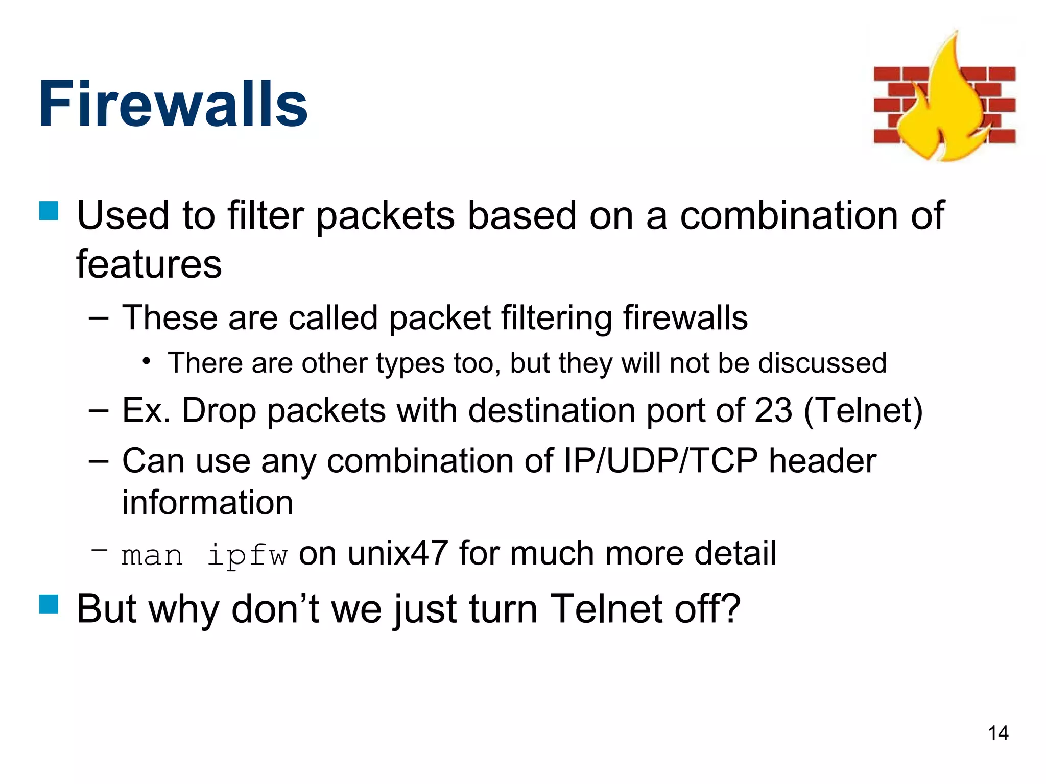 14
Firewalls
 Used to filter packets based on a combination of
features
– These are called packet filtering firewalls
• There are other types too, but they will not be discussed
– Ex. Drop packets with destination port of 23 (Telnet)
– Can use any combination of IP/UDP/TCP header
information
– man ipfw on unix47 for much more detail
 But why don’t we just turn Telnet off?
 