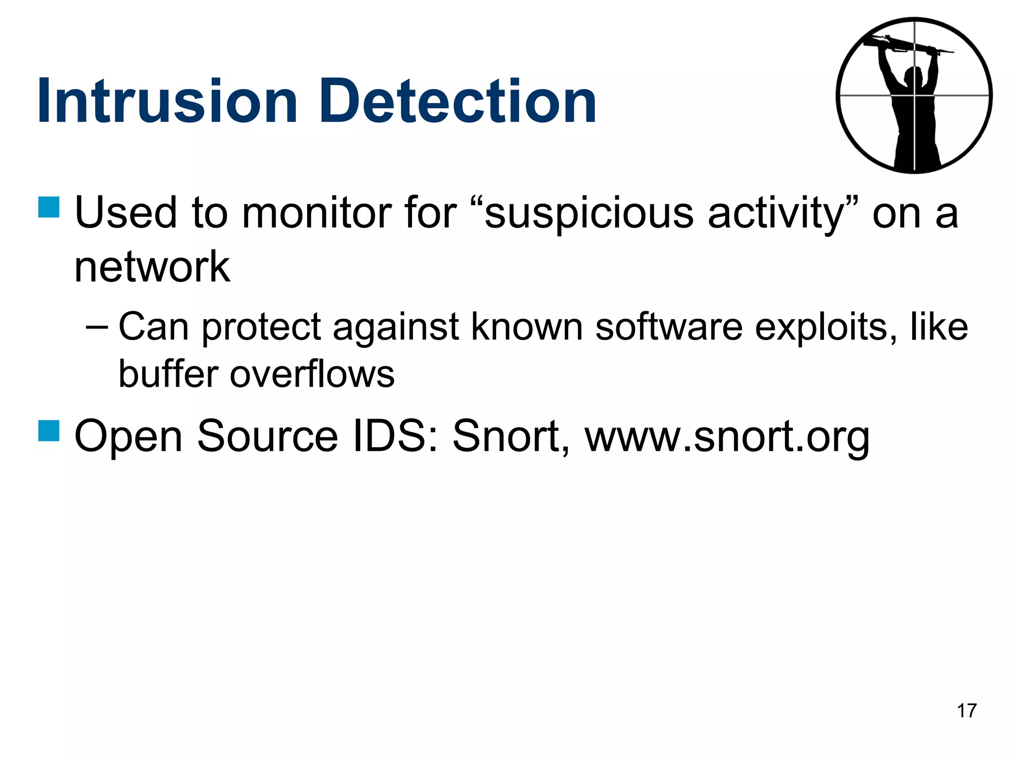 17
Intrusion Detection
 Used to monitor for “suspicious activity” on a
network
– Can protect against known software exploits, like
buffer overflows
 Open Source IDS: Snort, www.snort.org
 