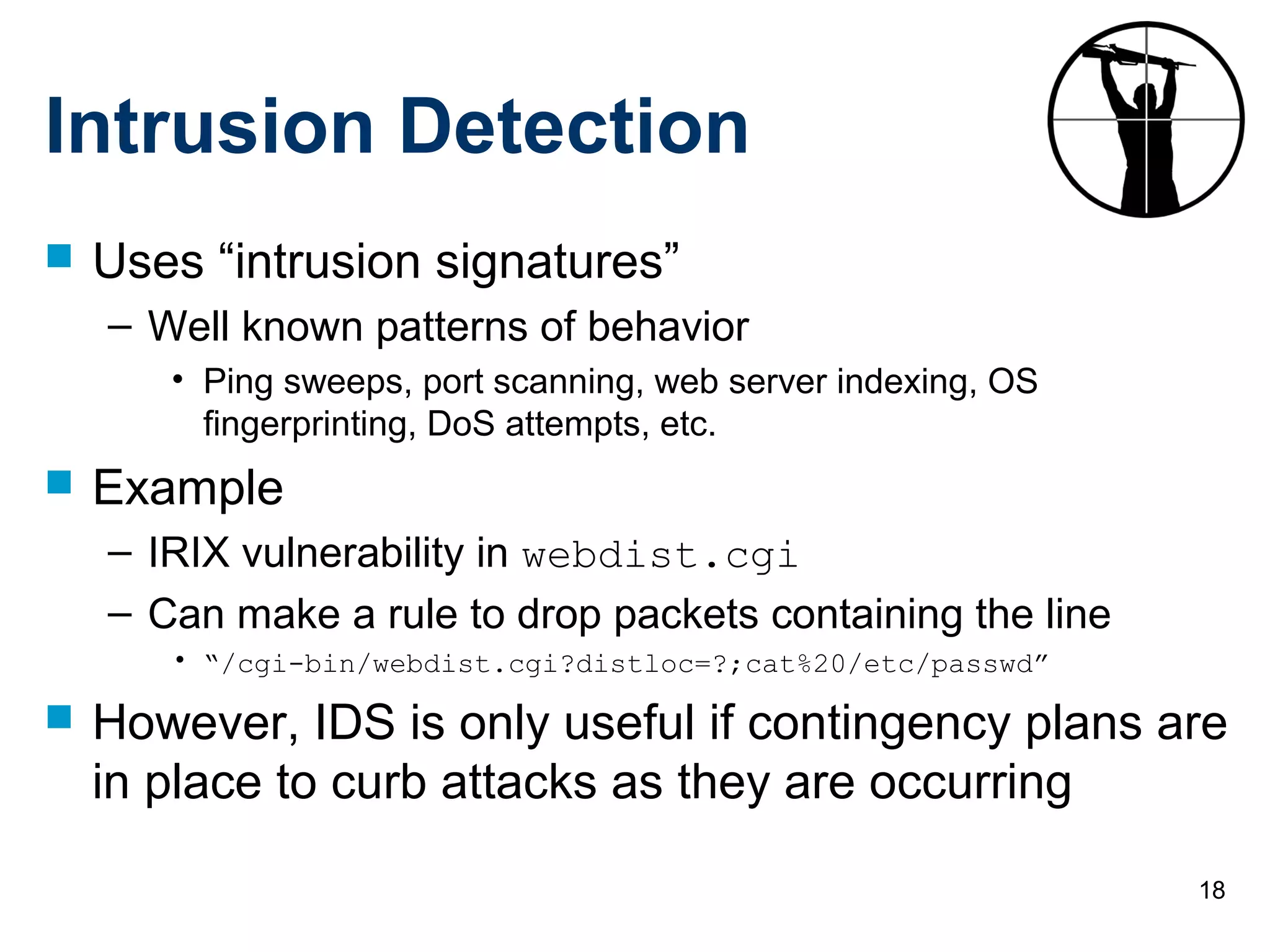 18
Intrusion Detection
 Uses “intrusion signatures”
– Well known patterns of behavior
• Ping sweeps, port scanning, web server indexing, OS
fingerprinting, DoS attempts, etc.
 Example
– IRIX vulnerability in webdist.cgi
– Can make a rule to drop packets containing the line
• “/cgi-bin/webdist.cgi?distloc=?;cat%20/etc/passwd”
 However, IDS is only useful if contingency plans are
in place to curb attacks as they are occurring
 