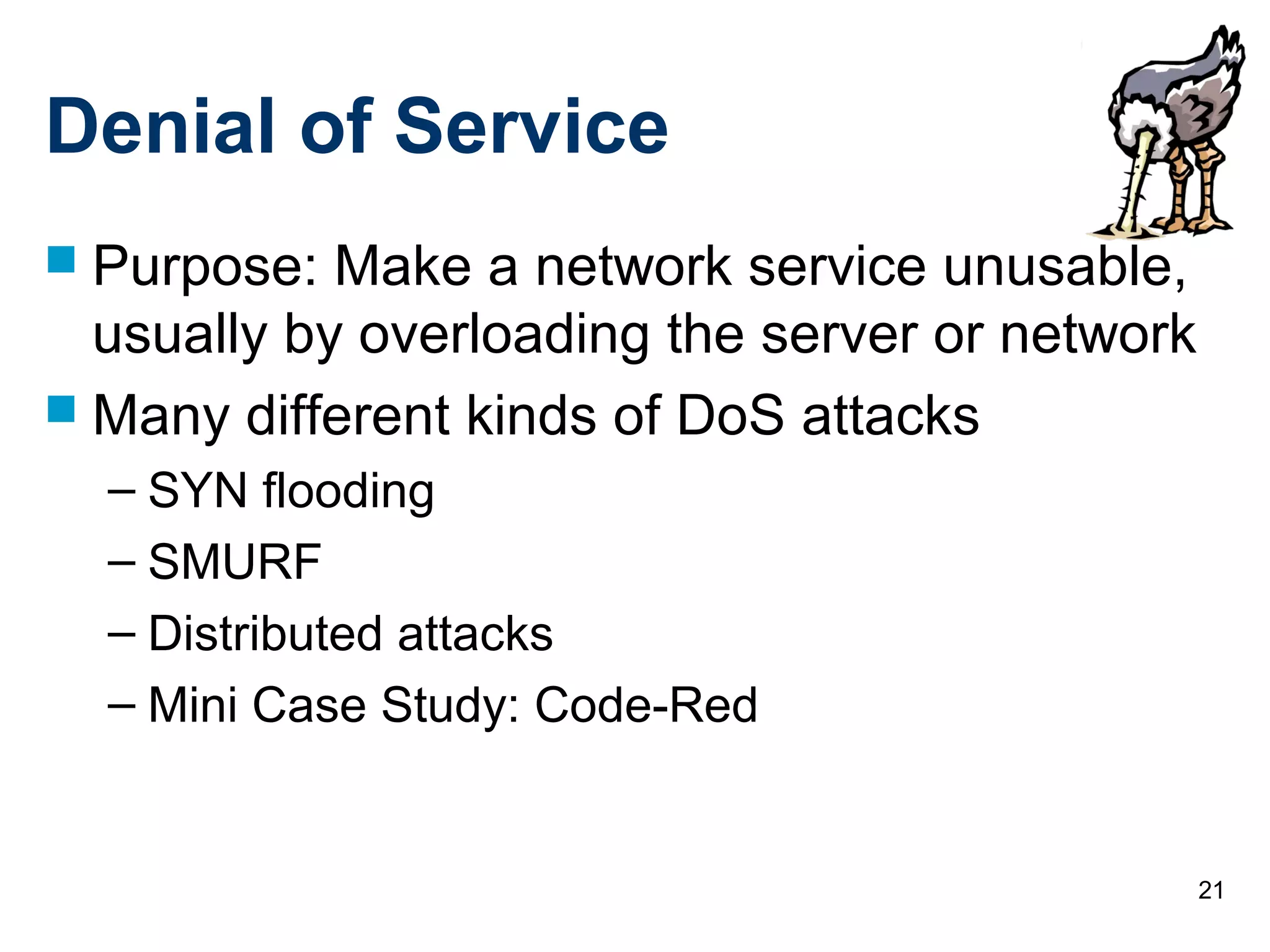 21
Denial of Service
 Purpose: Make a network service unusable,
usually by overloading the server or network
 Many different kinds of DoS attacks
– SYN flooding
– SMURF
– Distributed attacks
– Mini Case Study: Code-Red
 