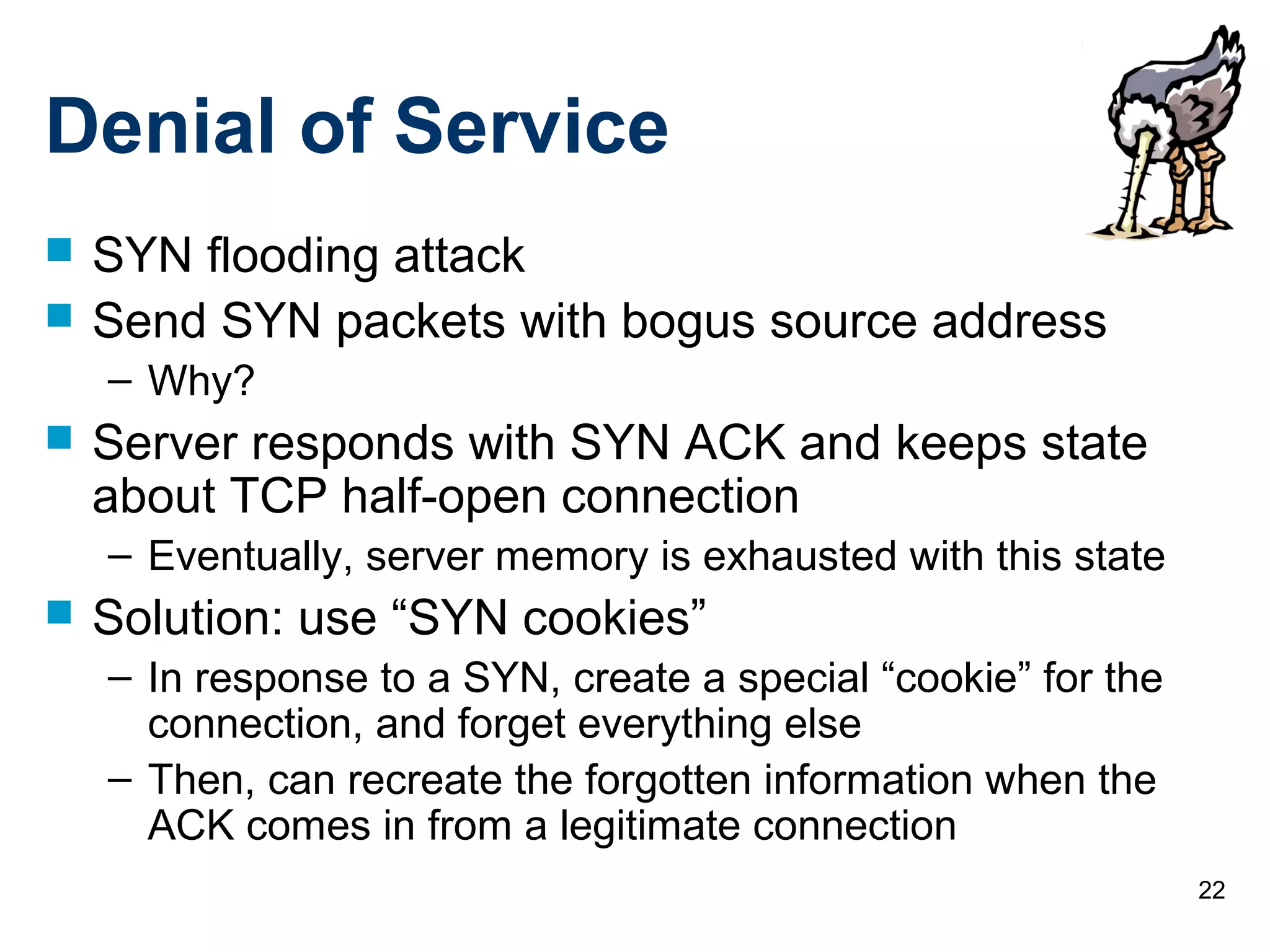 22
Denial of Service
 SYN flooding attack
 Send SYN packets with bogus source address
– Why?
 Server responds with SYN ACK and keeps state
about TCP half-open connection
– Eventually, server memory is exhausted with this state
 Solution: use “SYN cookies”
– In response to a SYN, create a special “cookie” for the
connection, and forget everything else
– Then, can recreate the forgotten information when the
ACK comes in from a legitimate connection
 