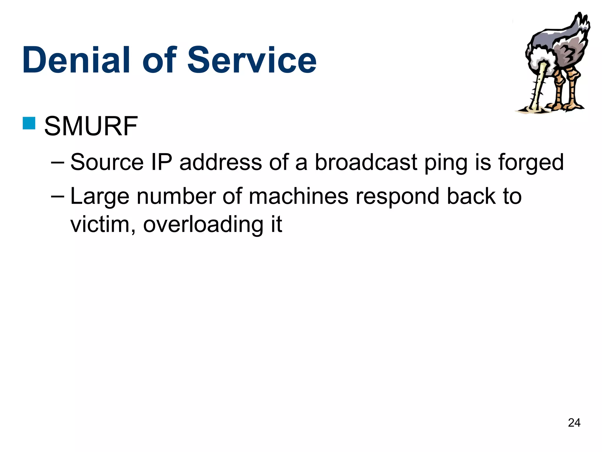 24
Denial of Service
 SMURF
– Source IP address of a broadcast ping is forged
– Large number of machines respond back to
victim, overloading it
 