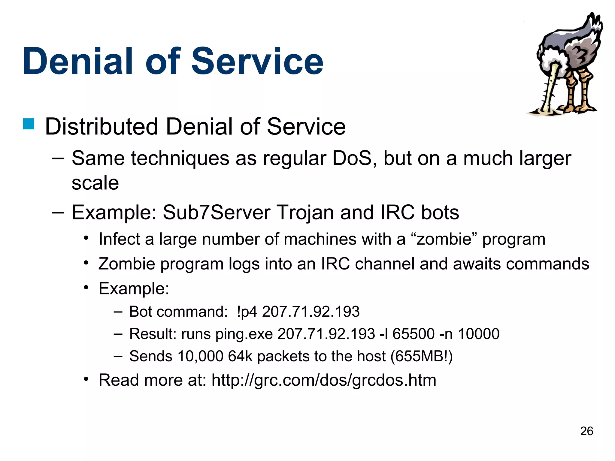 26
Denial of Service
 Distributed Denial of Service
– Same techniques as regular DoS, but on a much larger
scale
– Example: Sub7Server Trojan and IRC bots
• Infect a large number of machines with a “zombie” program
• Zombie program logs into an IRC channel and awaits commands
• Example:
– Bot command: !p4 207.71.92.193
– Result: runs ping.exe 207.71.92.193 -l 65500 -n 10000
– Sends 10,000 64k packets to the host (655MB!)
• Read more at: http://grc.com/dos/grcdos.htm
 