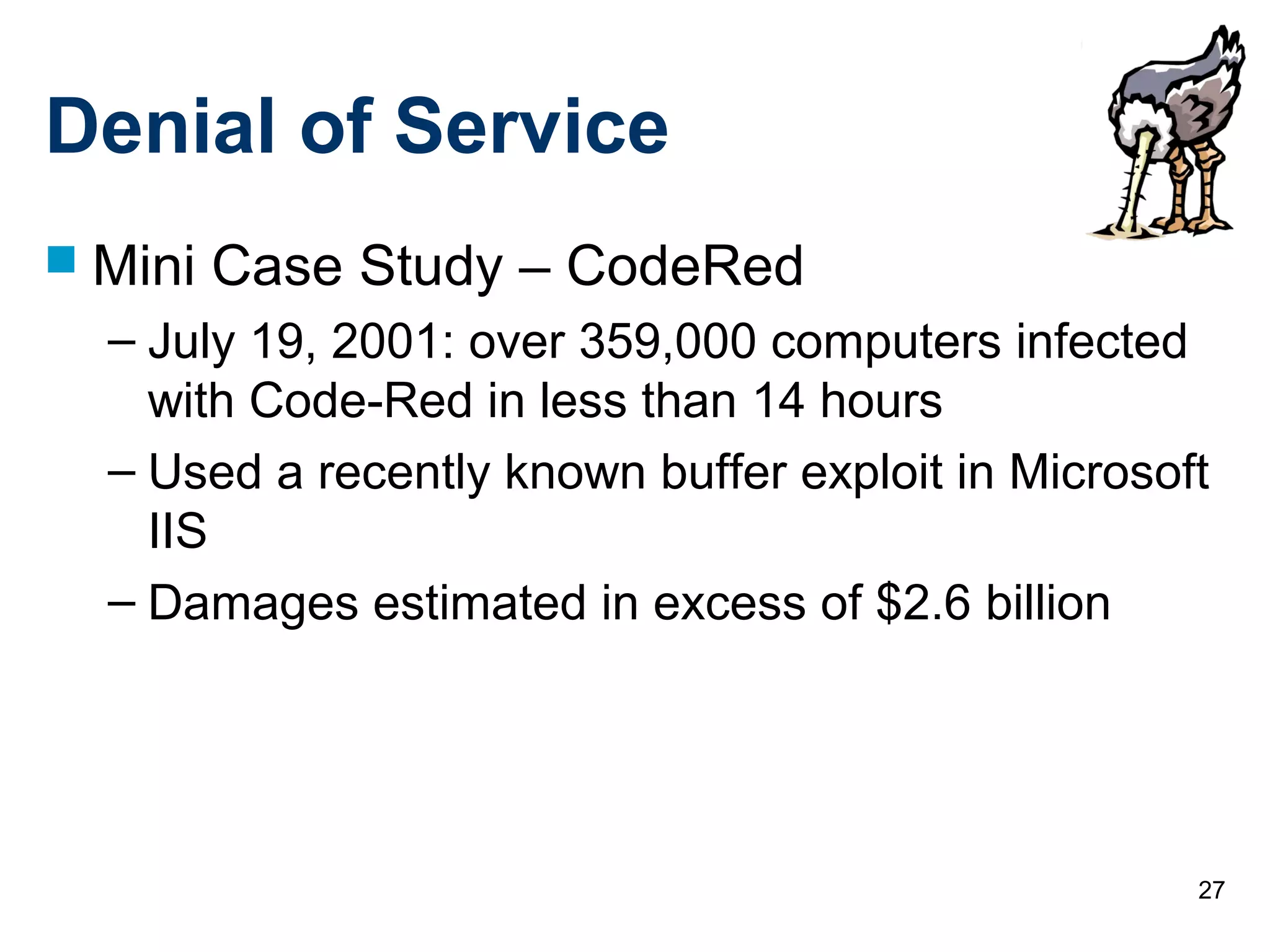 27
Denial of Service
 Mini Case Study – CodeRed
– July 19, 2001: over 359,000 computers infected
with Code-Red in less than 14 hours
– Used a recently known buffer exploit in Microsoft
IIS
– Damages estimated in excess of $2.6 billion
 