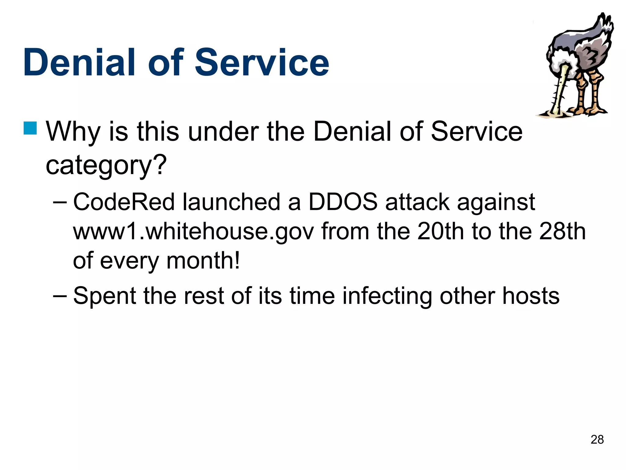 28
Denial of Service
 Why is this under the Denial of Service
category?
– CodeRed launched a DDOS attack against
www1.whitehouse.gov from the 20th to the 28th
of every month!
– Spent the rest of its time infecting other hosts
 
