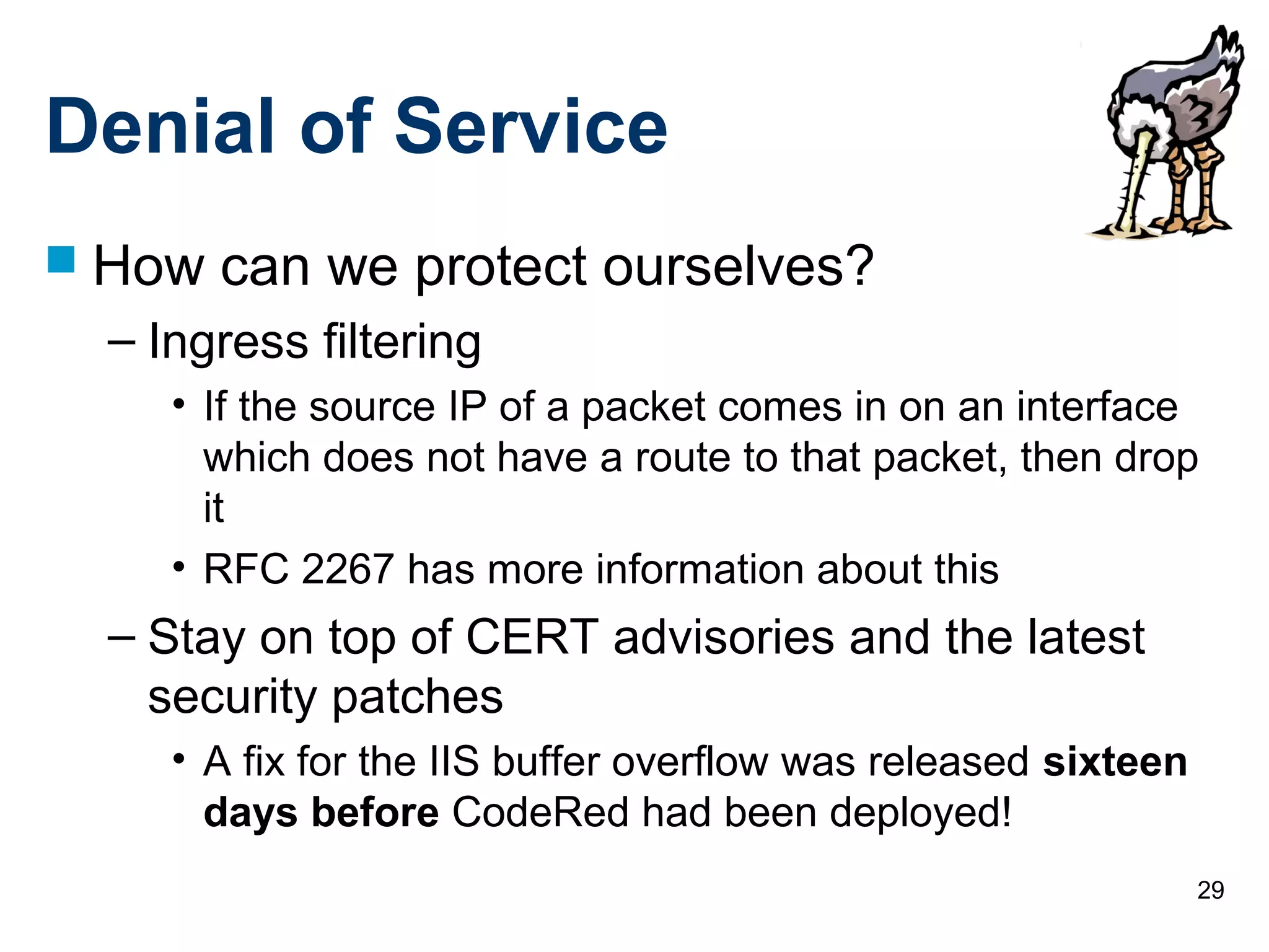 29
Denial of Service
 How can we protect ourselves?
– Ingress filtering
• If the source IP of a packet comes in on an interface
which does not have a route to that packet, then drop
it
• RFC 2267 has more information about this
– Stay on top of CERT advisories and the latest
security patches
• A fix for the IIS buffer overflow was released sixteen
days before CodeRed had been deployed!
 