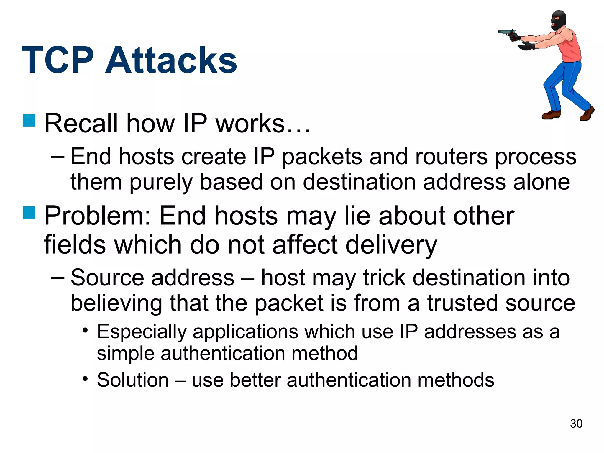 30
TCP Attacks
 Recall how IP works…
– End hosts create IP packets and routers process
them purely based on destination address alone
 Problem: End hosts may lie about other
fields which do not affect delivery
– Source address – host may trick destination into
believing that the packet is from a trusted source
• Especially applications which use IP addresses as a
simple authentication method
• Solution – use better authentication methods
 