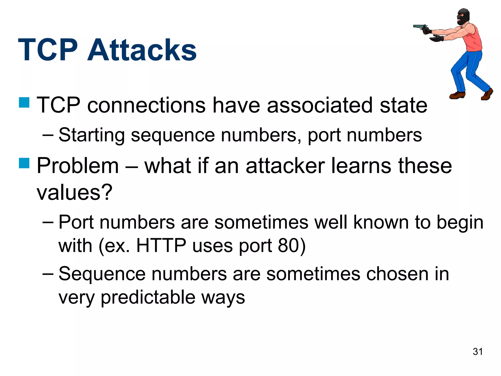 31
TCP Attacks
 TCP connections have associated state
– Starting sequence numbers, port numbers
 Problem – what if an attacker learns these
values?
– Port numbers are sometimes well known to begin
with (ex. HTTP uses port 80)
– Sequence numbers are sometimes chosen in
very predictable ways
 
