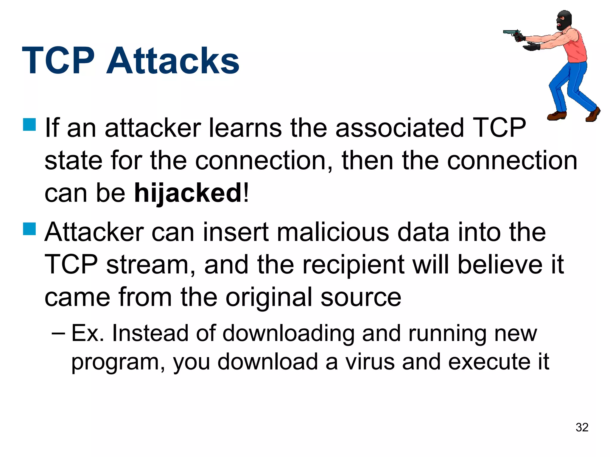 32
TCP Attacks
 If an attacker learns the associated TCP
state for the connection, then the connection
can be hijacked!
 Attacker can insert malicious data into the
TCP stream, and the recipient will believe it
came from the original source
– Ex. Instead of downloading and running new
program, you download a virus and execute it
 