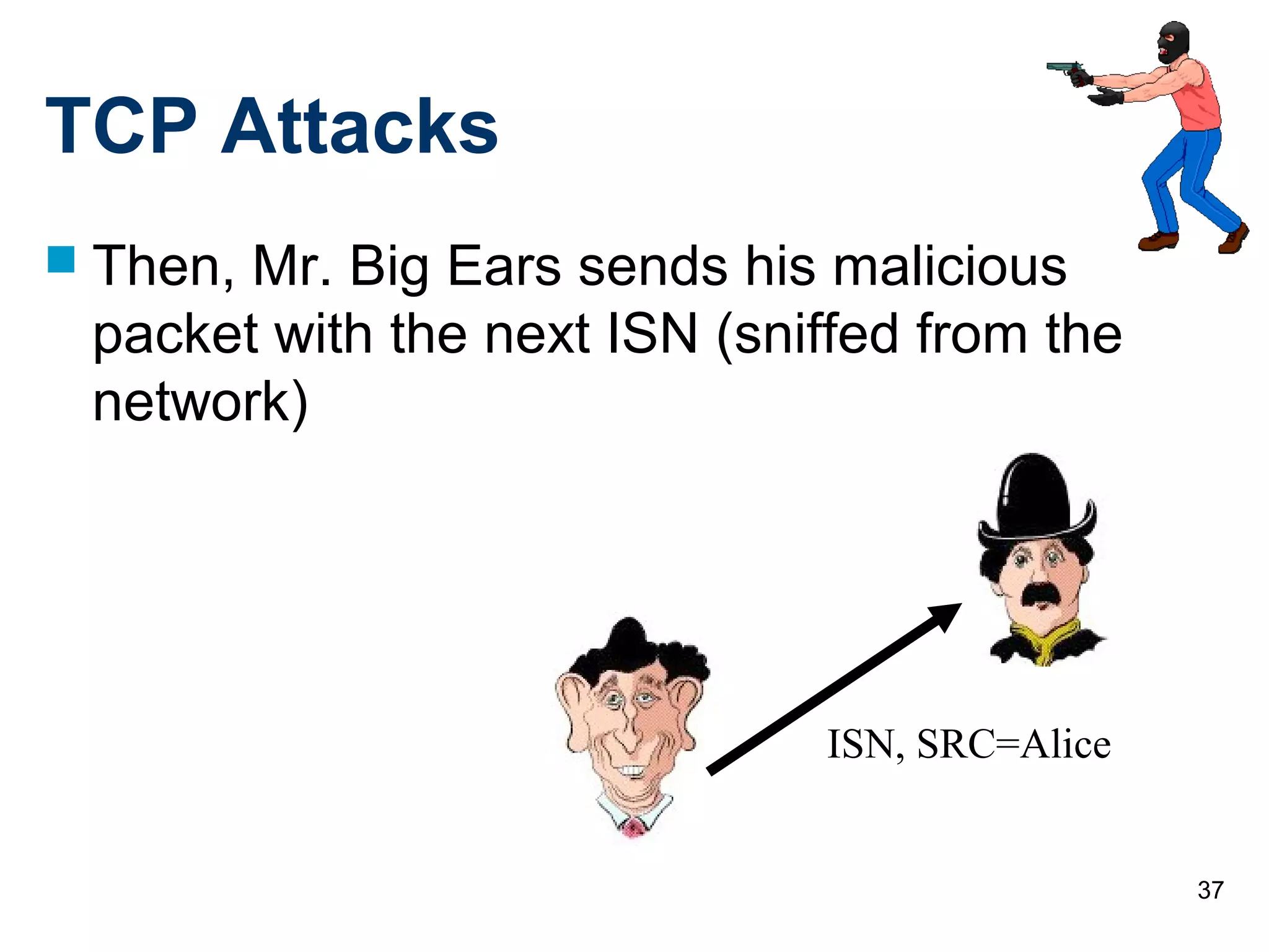 37
TCP Attacks
 Then, Mr. Big Ears sends his malicious
packet with the next ISN (sniffed from the
network)
ISN, SRC=Alice
 