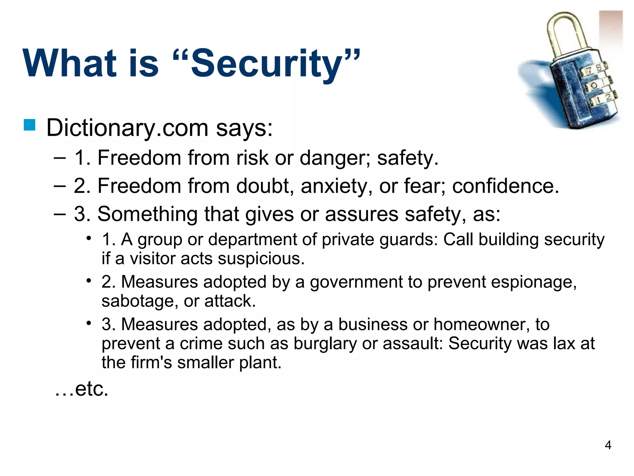 4
What is “Security”
 Dictionary.com says:
– 1. Freedom from risk or danger; safety.
– 2. Freedom from doubt, anxiety, or fear; confidence.
– 3. Something that gives or assures safety, as:
• 1. A group or department of private guards: Call building security
if a visitor acts suspicious.
• 2. Measures adopted by a government to prevent espionage,
sabotage, or attack.
• 3. Measures adopted, as by a business or homeowner, to
prevent a crime such as burglary or assault: Security was lax at
the firm's smaller plant.
…etc.
 